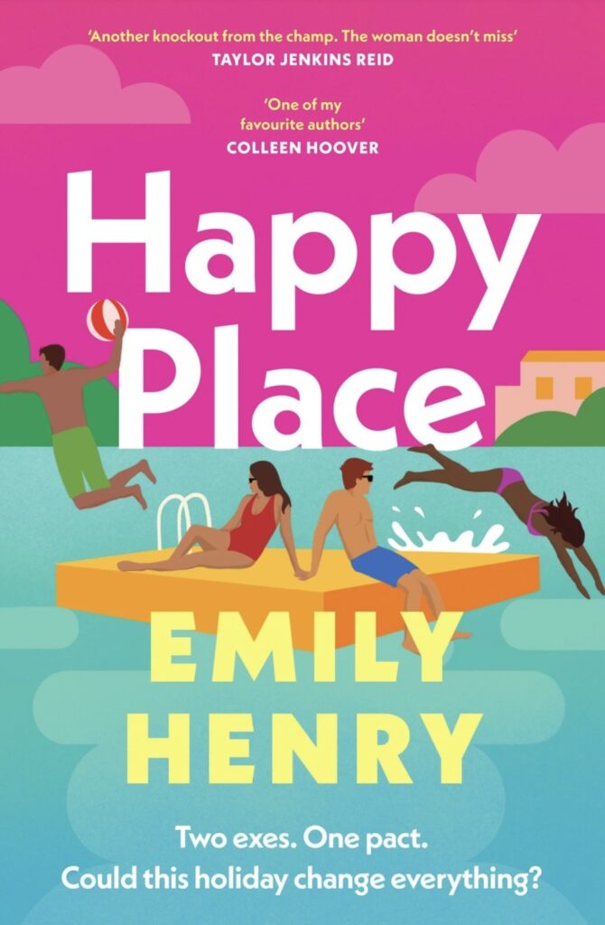 Image of book cover. The top half is a bright pink with the title Happy Place in a large white font. The bottom half is turquoise, representing a body of water. Floating in the centre is an orange raft with two cartoon people sitting on it. Jumping off the raft to the left is a cartoon man in green trunks holding a white and red beach ball, and diving off the raft to the right is a cartoon woman in a purple bikini. In the bottom half, overlapping the raft and water is the authors name, Emily Henry in a large pastel yellow font. At the very bottom of the cover in smaller white font are the words "Two exes. One pact. Could this holiday change everything?"